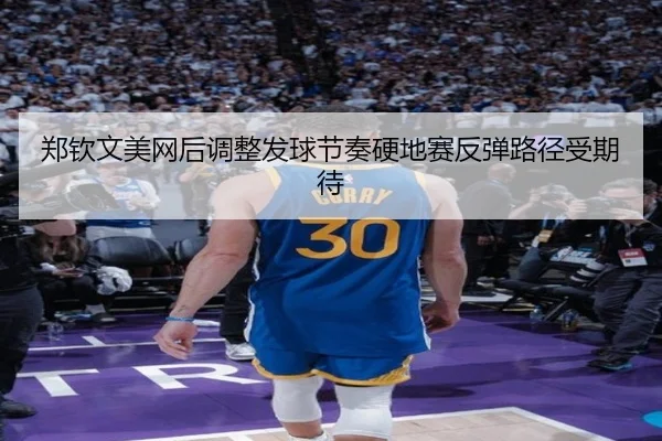 郑钦文美网后调整发球节奏硬地赛反弹路径受期待